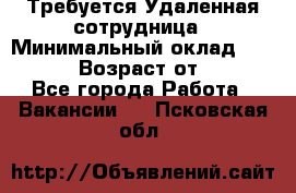 Требуется Удаленная сотрудница › Минимальный оклад ­ 97 000 › Возраст от ­ 18 - Все города Работа » Вакансии   . Псковская обл.